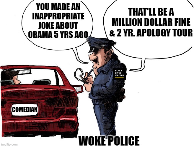 Woke police ! Woke police !! Whatcha gonna do when they come for you !!! | YOU MADE AN INAPPROPRIATE JOKE ABOUT OBAMA 5 YRS AGO; THAT'LL BE A MILLION DOLLAR FINE & 2 YR. APOLOGY TOUR; COMEDIAN; WOKE POLICE | image tagged in woke culture,social justice,george floyd,donald trump,politics,cancel culture | made w/ Imgflip meme maker