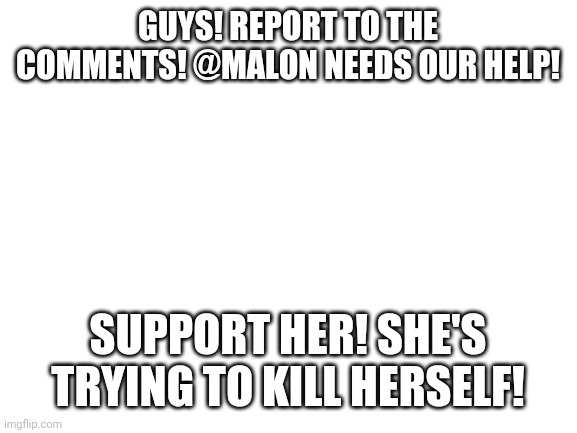 Blank White Template | GUYS! REPORT TO THE COMMENTS! @MALON NEEDS OUR HELP! SUPPORT HER! SHE'S TRYING TO KILL HERSELF! | image tagged in blank white template | made w/ Imgflip meme maker