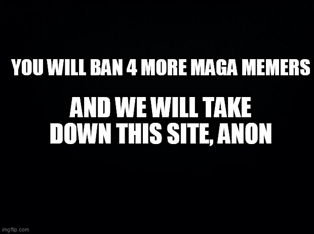 Black background | YOU WILL BAN 4 MORE MAGA MEMERS; AND WE WILL TAKE DOWN THIS SITE, ANON | image tagged in black background | made w/ Imgflip meme maker