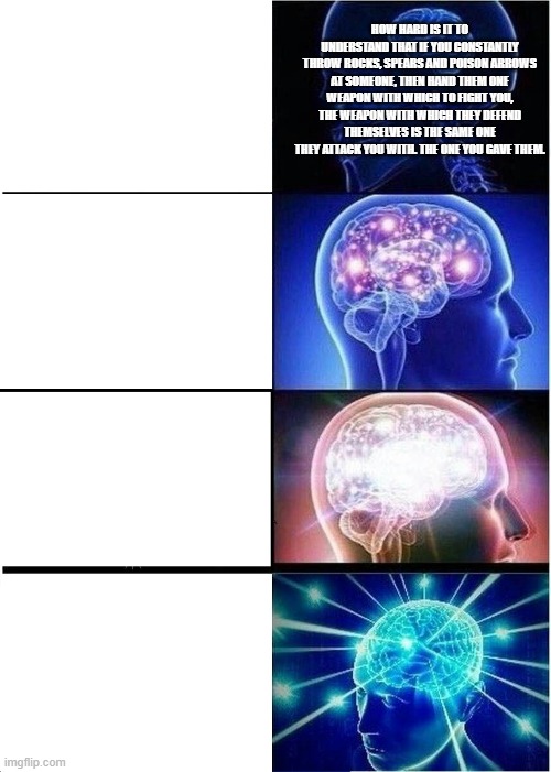 Expanding Brain Meme | HOW HARD IS IT TO UNDERSTAND THAT IF YOU CONSTANTLY THROW ROCKS, SPEARS AND POISON ARROWS AT SOMEONE, THEN HAND THEM ONE WEAPON WITH WHICH TO FIGHT YOU, THE WEAPON WITH WHICH THEY DEFEND THEMSELVES IS THE SAME ONE THEY ATTACK YOU WITH. THE ONE YOU GAVE THEM. | image tagged in memes | made w/ Imgflip meme maker