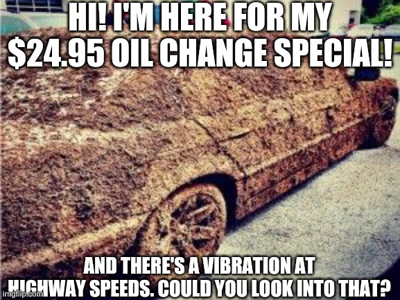 Dirty car | HI! I'M HERE FOR MY $24.95 OIL CHANGE SPECIAL! AND THERE'S A VIBRATION AT HIGHWAY SPEEDS. COULD YOU LOOK INTO THAT? | image tagged in cars | made w/ Imgflip meme maker