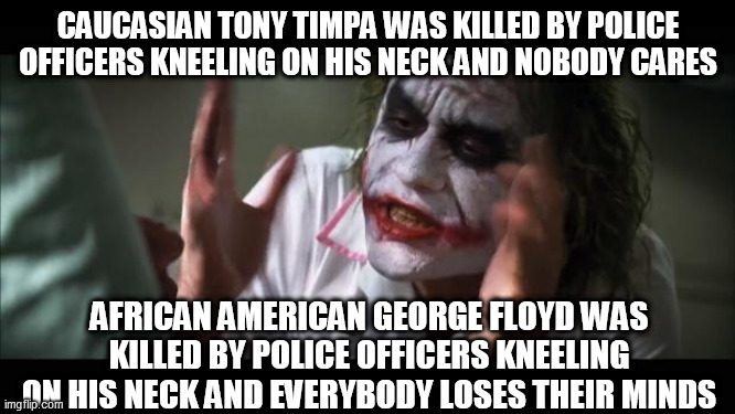 And everybody loses their minds Meme | CAUCASIAN TONY TIMPA WAS KILLED BY POLICE OFFICERS KNEELING ON HIS NECK AND NOBODY CARES; AFRICAN AMERICAN GEORGE FLOYD WAS KILLED BY POLICE OFFICERS KNEELING ON HIS NECK AND EVERYBODY LOSES THEIR MINDS | image tagged in memes,and everybody loses their minds | made w/ Imgflip meme maker