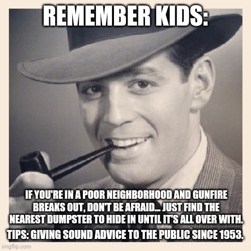 Tips O'Callaghan # 30 | REMEMBER KIDS:; IF YOU'RE IN A POOR NEIGHBORHOOD AND GUNFIRE BREAKS OUT, DON'T BE AFRAID... JUST FIND THE NEAREST DUMPSTER TO HIDE IN UNTIL IT'S ALL OVER WITH. TIPS: GIVING SOUND ADVICE TO THE PUBLIC SINCE 1953. | image tagged in advice,funny memes | made w/ Imgflip meme maker