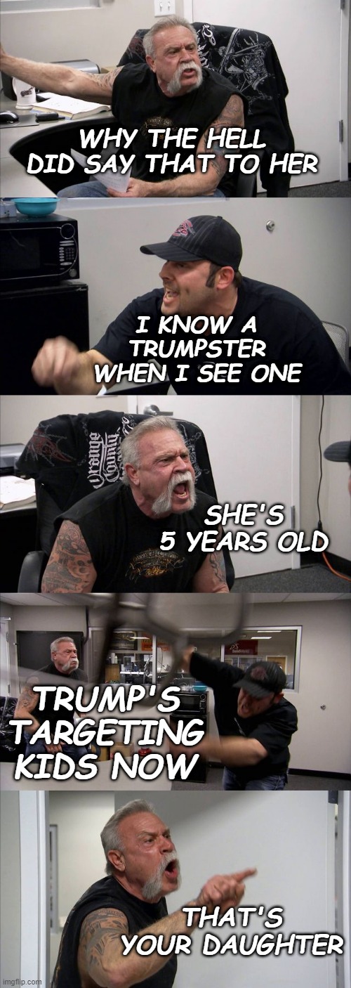 American Chopper Argument Meme | WHY THE HELL DID SAY THAT TO HER; I KNOW A TRUMPSTER WHEN I SEE ONE; SHE'S 5 YEARS OLD; TRUMP'S TARGETING KIDS NOW; THAT'S YOUR DAUGHTER | image tagged in memes,american chopper argument | made w/ Imgflip meme maker