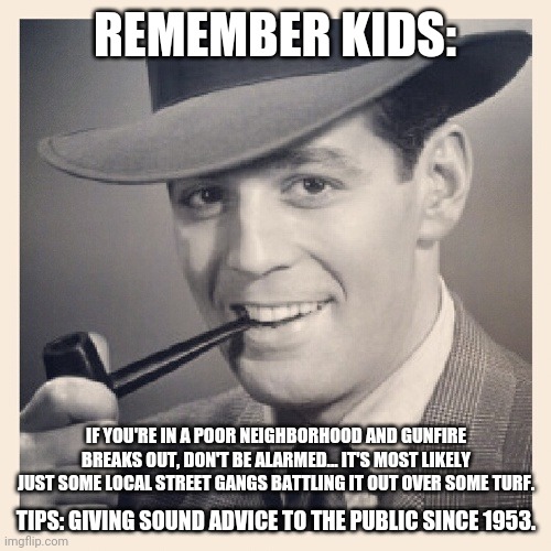 Tips O'Callaghan # 29 | REMEMBER KIDS:; IF YOU'RE IN A POOR NEIGHBORHOOD AND GUNFIRE BREAKS OUT, DON'T BE ALARMED... IT'S MOST LIKELY JUST SOME LOCAL STREET GANGS BATTLING IT OUT OVER SOME TURF. TIPS: GIVING SOUND ADVICE TO THE PUBLIC SINCE 1953. | image tagged in advice,funny memes | made w/ Imgflip meme maker