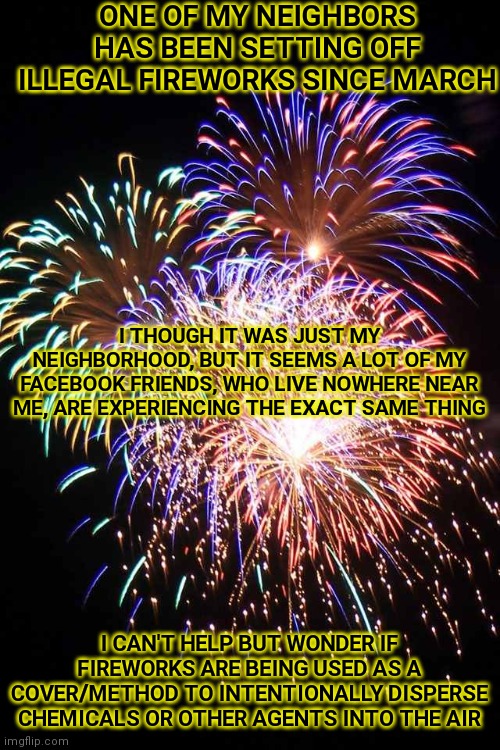 #Conspiracytheory | ONE OF MY NEIGHBORS HAS BEEN SETTING OFF ILLEGAL FIREWORKS SINCE MARCH; I THOUGH IT WAS JUST MY NEIGHBORHOOD, BUT IT SEEMS A LOT OF MY FACEBOOK FRIENDS, WHO LIVE NOWHERE NEAR ME, ARE EXPERIENCING THE EXACT SAME THING; I CAN'T HELP BUT WONDER IF FIREWORKS ARE BEING USED AS A COVER/METHOD TO INTENTIONALLY DISPERSE CHEMICALS OR OTHER AGENTS INTO THE AIR | image tagged in fireworks,memes | made w/ Imgflip meme maker