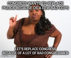 Angry Black Woman | CONGRESS WANTS TO REPLACE POLICE BECAUSE OF A FEW BAD COPS; LET’S REPLACE CONGRESS BECAUSE OF A LOT OF BAD CONGRESSMEN | image tagged in angry black woman | made w/ Imgflip meme maker