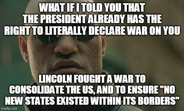Matrix Morpheus Meme | WHAT IF I TOLD YOU THAT THE PRESIDENT ALREADY HAS THE RIGHT TO LITERALLY DECLARE WAR ON YOU LINCOLN FOUGHT A WAR TO CONSOLIDATE THE US, AND  | image tagged in memes,matrix morpheus | made w/ Imgflip meme maker