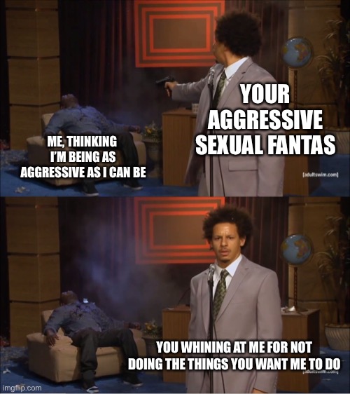 Who Killed Hannibal | YOUR AGGRESSIVE SEXUAL FANTASIES; ME, THINKING  I’M BEING AS AGGRESSIVE AS I CAN BE; YOU WHINING AT ME FOR NOT DOING THE THINGS YOU WANT ME TO DO | image tagged in memes,who killed hannibal | made w/ Imgflip meme maker