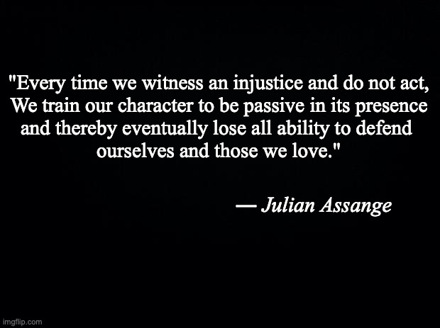 Black background | "Every time we witness an injustice and do not act,
We train our character to be passive in its presence
and thereby eventually lose all ability to defend 
ourselves and those we love."; ― Julian Assange | image tagged in black background | made w/ Imgflip meme maker