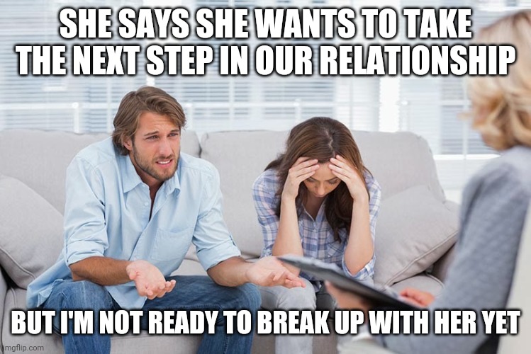 couples therapy | SHE SAYS SHE WANTS TO TAKE THE NEXT STEP IN OUR RELATIONSHIP; BUT I'M NOT READY TO BREAK UP WITH HER YET | image tagged in couples therapy | made w/ Imgflip meme maker