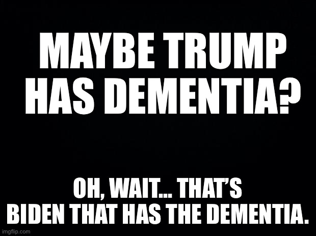 Black background | MAYBE TRUMP HAS DEMENTIA? OH, WAIT... THAT’S BIDEN THAT HAS THE DEMENTIA. | image tagged in black background | made w/ Imgflip meme maker