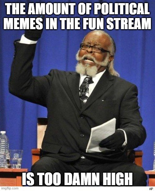 The Amount of Political Memes in the Fun Stream is Too Damn High | THE AMOUNT OF POLITICAL MEMES IN THE FUN STREAM IS TOO DAMN HIGH | image tagged in the amount of x is too damn high,imgflip users,imgflip community,memes,so true memes | made w/ Imgflip meme maker