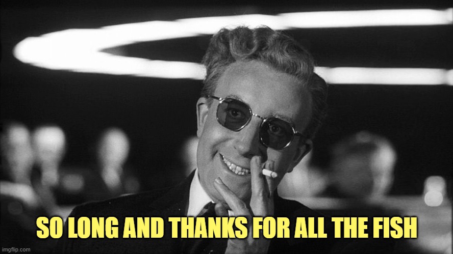 Doctor Strangelove says... | SO LONG AND THANKS FOR ALL THE FISH | image tagged in doctor strangelove says | made w/ Imgflip meme maker