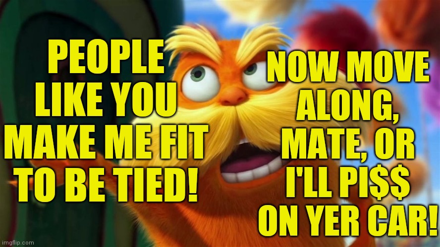 lorax | PEOPLE LIKE YOU MAKE ME FIT TO BE TIED! NOW MOVE ALONG, MATE, OR I'LL PI$$ ON YER CAR! | image tagged in lorax | made w/ Imgflip meme maker