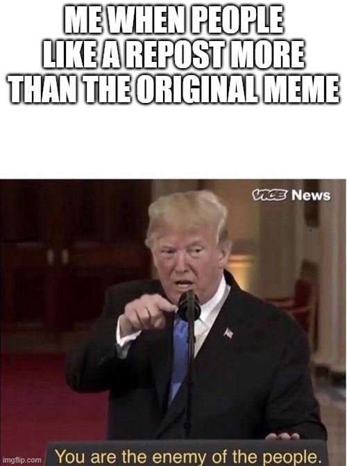 Research Your Meme | ME WHEN PEOPLE LIKE A REPOST MORE THAN THE ORIGINAL MEME | image tagged in you are the enemy of the people | made w/ Imgflip meme maker