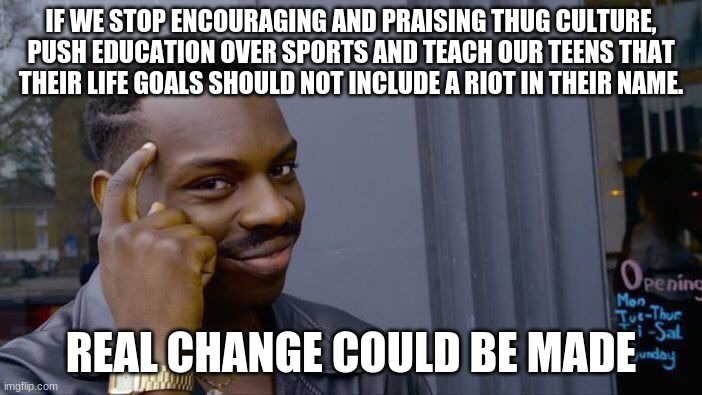 You are the solution and the change | IF WE STOP ENCOURAGING AND PRAISING THUG CULTURE, PUSH EDUCATION OVER SPORTS AND TEACH OUR TEENS THAT THEIR LIFE GOALS SHOULD NOT INCLUDE A RIOT IN THEIR NAME. REAL CHANGE COULD BE MADE | image tagged in memes,roll safe think about it,you are the solution and the change,thug live ends badly,education,you caused this | made w/ Imgflip meme maker