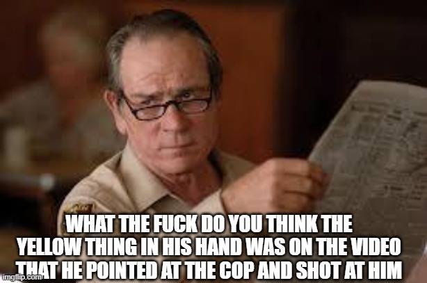 no country for old men tommy lee jones | WHAT THE FUCK DO YOU THINK THE YELLOW THING IN HIS HAND WAS ON THE VIDEO THAT HE POINTED AT THE COP AND SHOT AT HIM | image tagged in no country for old men tommy lee jones | made w/ Imgflip meme maker