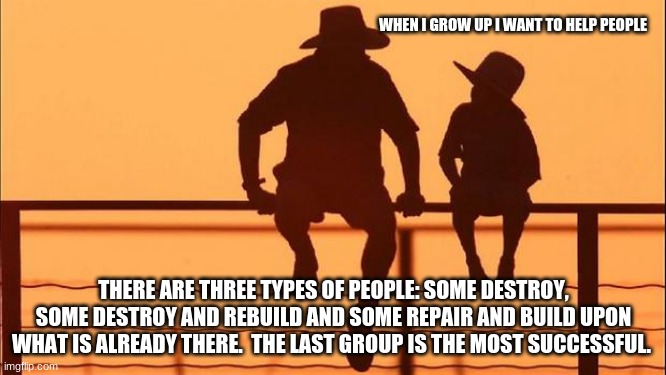 Cowboy Wisdom, how to help | WHEN I GROW UP I WANT TO HELP PEOPLE; THERE ARE THREE TYPES OF PEOPLE: SOME DESTROY, SOME DESTROY AND REBUILD AND SOME REPAIR AND BUILD UPON WHAT IS ALREADY THERE.  THE LAST GROUP IS THE MOST SUCCESSFUL. | image tagged in cowboy father and son,cowboy wisdom,some destroy,some repair and build,build a better world,teach love not hate | made w/ Imgflip meme maker