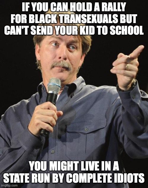 Jeff Foxworthy | IF YOU CAN HOLD A RALLY FOR BLACK TRANSEXUALS BUT CAN'T SEND YOUR KID TO SCHOOL; YOU MIGHT LIVE IN A STATE RUN BY COMPLETE IDIOTS | image tagged in jeff foxworthy | made w/ Imgflip meme maker