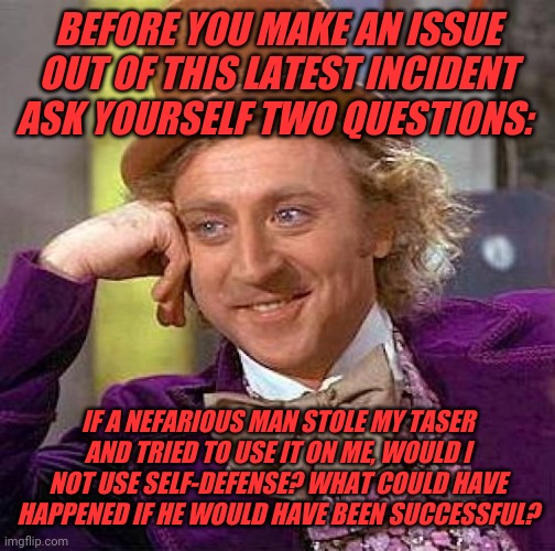 Creepy Condescending Wonka | BEFORE YOU MAKE AN ISSUE OUT OF THIS LATEST INCIDENT ASK YOURSELF TWO QUESTIONS:; IF A NEFARIOUS MAN STOLE MY TASER AND TRIED TO USE IT ON ME, WOULD I NOT USE SELF-DEFENSE? WHAT COULD HAVE HAPPENED IF HE WOULD HAVE BEEN SUCCESSFUL? | image tagged in memes,creepy condescending wonka | made w/ Imgflip meme maker