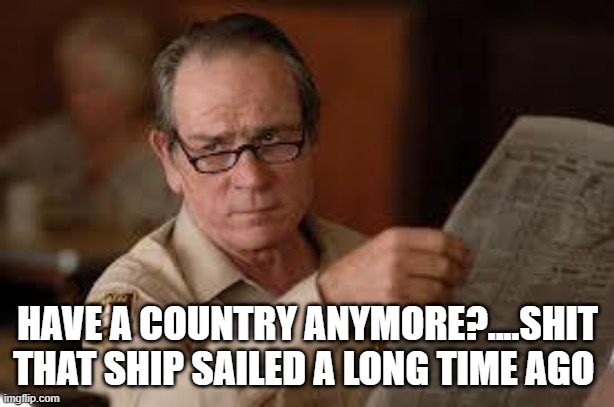 no country for old men tommy lee jones | HAVE A COUNTRY ANYMORE?....SHIT THAT SHIP SAILED A LONG TIME AGO | image tagged in no country for old men tommy lee jones | made w/ Imgflip meme maker