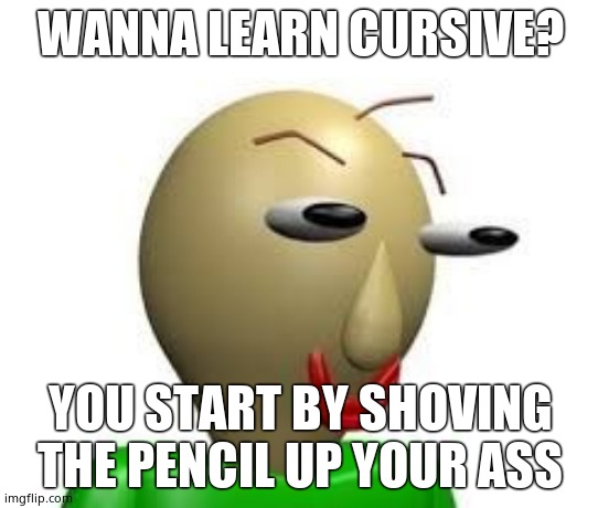 I need mental help | WANNA LEARN CURSIVE? YOU START BY SHOVING THE PENCIL UP YOUR ASS | image tagged in b a l d i | made w/ Imgflip meme maker