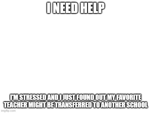 Blank White Template | I NEED HELP; I'M STRESSED AND I JUST FOUND OUT MY FAVORITE TEACHER MIGHT BE TRANSFERRED TO ANOTHER SCHOOL | image tagged in blank white template | made w/ Imgflip meme maker