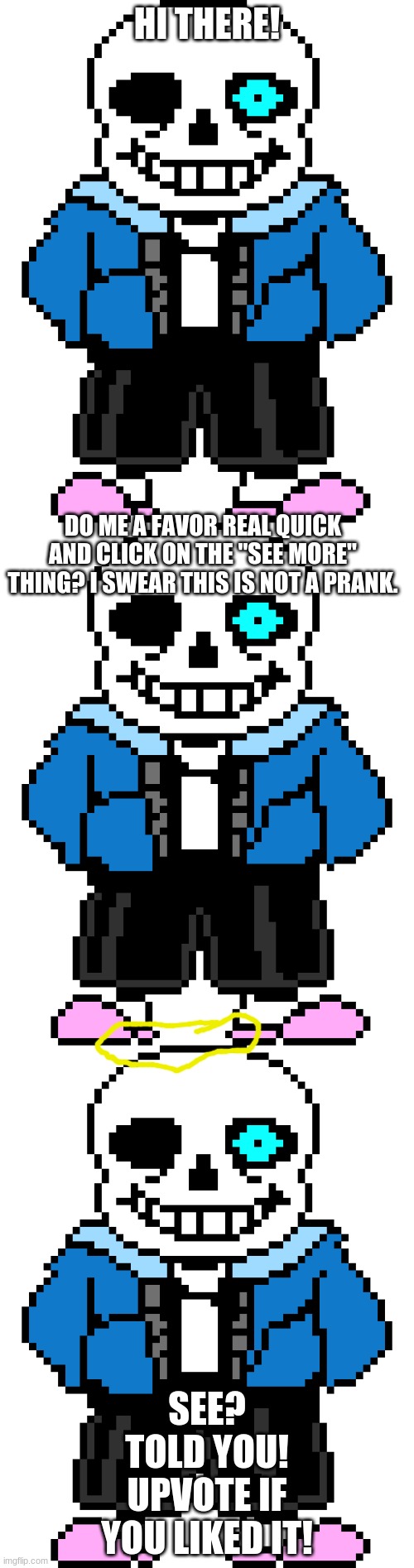 he tells the truth, this is not a prank! | HI THERE! DO ME A FAVOR REAL QUICK AND CLICK ON THE "SEE MORE" THING? I SWEAR THIS IS NOT A PRANK. SEE? TOLD YOU! UPVOTE IF YOU LIKED IT! | image tagged in bad time sans | made w/ Imgflip meme maker