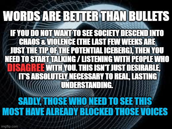 WORDS ARE BETTER THAN BULLETS - CHAOS, VIOLENCE, ANARCHY | WORDS ARE BETTER THAN BULLETS; IF YOU DO NOT WANT TO SEE SOCIETY DESCEND INTO
CHAOS & VIOLENCE (THE LAST FEW WEEKS ARE
JUST THE TIP OF THE POTENTIAL ICEBERG), THEN YOU
NEED TO START TALKING / LISTENING WITH PEOPLE WHO
 DISAGREE WITH YOU. THIS ISN'T JUST DESIRABLE,
 IT'S ABSOLUTELY NECESSARY TO REAL, LASTING
UNDERSTANDING. DISAGREE; SADLY, THOSE WHO NEED TO SEE THIS MOST HAVE ALREADY BLOCKED THOSE VOICES | image tagged in conversation,listening,mob,violence,disagree,censored | made w/ Imgflip meme maker