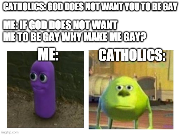 it true tho... | CATHOLICS: GOD DOES NOT WANT YOU TO BE GAY; ME: IF GOD DOES NOT WANT ME TO BE GAY WHY MAKE ME GAY? ME:; CATHOLICS: | image tagged in blank white template,lgbt,gay,catholics | made w/ Imgflip meme maker