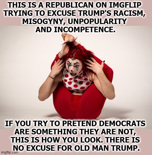Contortionist Trumptard Clown | THIS IS A REPUBLICAN ON IMGFLIP 
TRYING TO EXCUSE TRUMP'S RACISM, 
MISOGYNY, UNPOPULARITY 
AND INCOMPETENCE. IF YOU TRY TO PRETEND DEMOCRATS 
ARE SOMETHING THEY ARE NOT, 
THIS IS HOW YOU LOOK. THERE IS 
NO EXCUSE FOR OLD MAN TRUMP. | image tagged in trump,twisted,clown,pathetic,failure | made w/ Imgflip meme maker