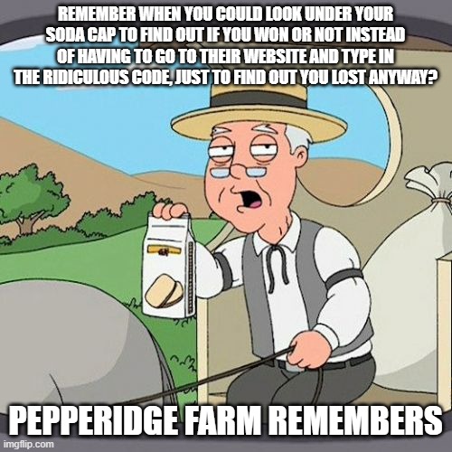 I don't even bother anymore | REMEMBER WHEN YOU COULD LOOK UNDER YOUR SODA CAP TO FIND OUT IF YOU WON OR NOT INSTEAD OF HAVING TO GO TO THEIR WEBSITE AND TYPE IN THE RIDICULOUS CODE, JUST TO FIND OUT YOU LOST ANYWAY? PEPPERIDGE FARM REMEMBERS | image tagged in memes,pepperidge farm remembers,funny memes | made w/ Imgflip meme maker