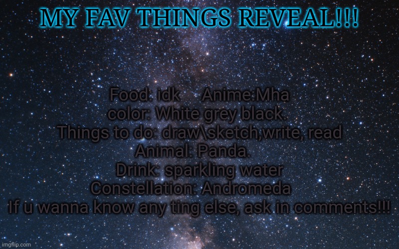 Food: idk     Anime:Mha     color: White grey black.     
Things to do: draw\sketch,write, read
Animal: Panda.    Drink: sparkling water
Constellation: Andromeda    
If u wanna know any ting else, ask in comments!!! MY FAV THINGS REVEAL!!! | made w/ Imgflip meme maker