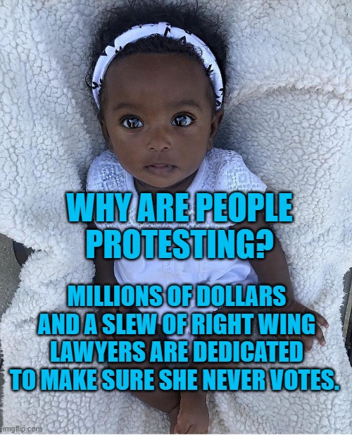 Boutique Racism | WHY ARE PEOPLE PROTESTING? MILLIONS OF DOLLARS AND A SLEW OF RIGHT WING LAWYERS ARE DEDICATED TO MAKE SURE SHE NEVER VOTES. | image tagged in politics | made w/ Imgflip meme maker