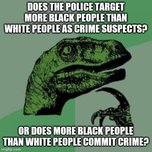 Time raptor  | DOES THE POLICE TARGET MORE BLACK PEOPLE THAN WHITE PEOPLE AS CRIME SUSPECTS? OR DOES MORE BLACK PEOPLE THAN WHITE PEOPLE COMMIT CRIME? | image tagged in time raptor | made w/ Imgflip meme maker