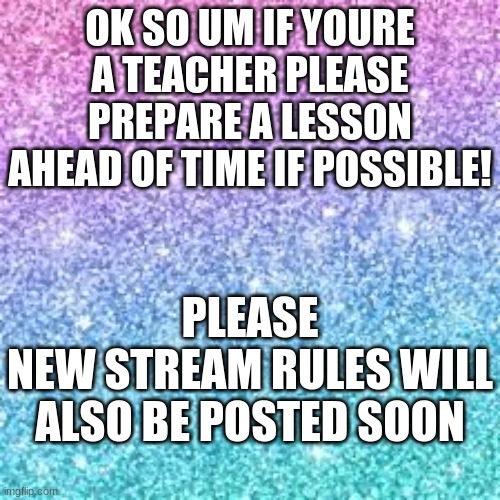 Sparkle background | OK SO UM IF YOURE A TEACHER PLEASE PREPARE A LESSON AHEAD OF TIME IF POSSIBLE! PLEASE
NEW STREAM RULES WILL ALSO BE POSTED SOON | image tagged in sparkle background | made w/ Imgflip meme maker