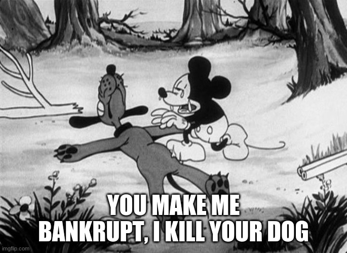 Mickey Mouse with dead Pluto | YOU MAKE ME BANKRUPT, I KILL YOUR DOG | image tagged in mickey mouse with dead pluto | made w/ Imgflip meme maker