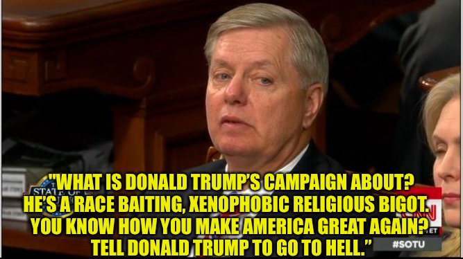 Lindsey Graham's true opinion of Trump | "WHAT IS DONALD TRUMP’S CAMPAIGN ABOUT?
HE’S A RACE BAITING, XENOPHOBIC RELIGIOUS BIGOT.   
YOU KNOW HOW YOU MAKE AMERICA GREAT AGAIN? 
TELL DONALD TRUMP TO GO TO HELL.” | image tagged in lindsey graham side eye | made w/ Imgflip meme maker