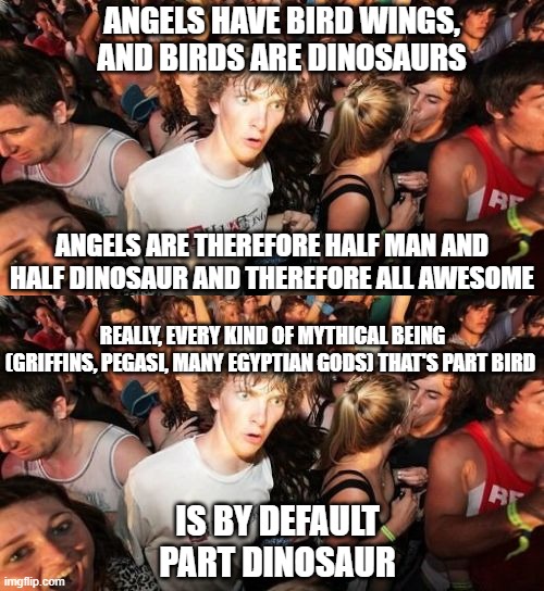 Sudden Clarity Clarence meme | ANGELS HAVE BIRD WINGS, AND BIRDS ARE DINOSAURS; ANGELS ARE THEREFORE HALF MAN AND HALF DINOSAUR AND THEREFORE ALL AWESOME; REALLY, EVERY KIND OF MYTHICAL BEING (GRIFFINS, PEGASI, MANY EGYPTIAN GODS) THAT'S PART BIRD; IS BY DEFAULT PART DINOSAUR | image tagged in memes,sudden clarity clarence,angels,mythology | made w/ Imgflip meme maker