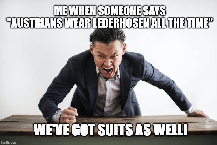 austrians and their lederhosen | ME WHEN SOMEONE SAYS
"AUSTRIANS WEAR LEDERHOSEN ALL THE TIME"; WE'VE GOT SUITS AS WELL! | image tagged in austria | made w/ Imgflip meme maker