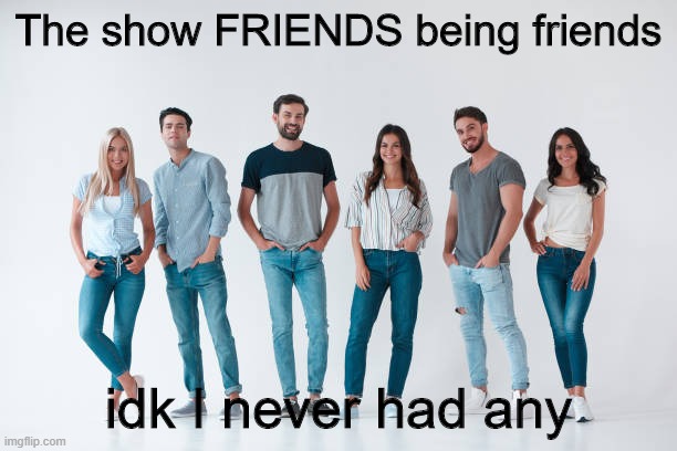 Those guys Ross and Joey seemed chill | The show FRIENDS being friends; idk I never had any | image tagged in friends | made w/ Imgflip meme maker