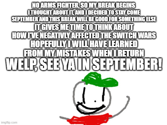 Hopefully no one leaves in the 4 months I'm gone!  RULE: 1 comment only from each user |  NO ARMS FIGHTER, SO MY BREAK BEGINS; I THOUGHT ABOUT IT, AND I DECIDED TO STAY COME SEPTEMBER AND THIS BREAK WILL BE GOOD FOR SOMETHING ELSE; IT GIVES ME TIME TO THINK ABOUT HOW I'VE NEGATIVLY AFFECTED THE SWITCH WARS; HOPEFULLY I WILL HAVE LEARNED FROM MY MISTAKES WHEN I RETURN; WELP, SEE YA IN SEPTEMBER! | image tagged in blank white template,imgflip,switch wars | made w/ Imgflip meme maker