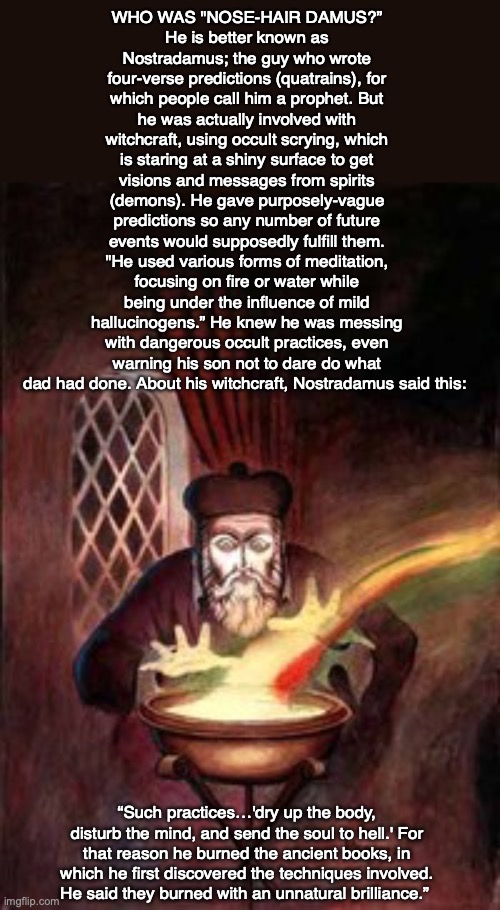 WHO WAS "NOSE-HAIR DAMUS?”
He is better known as Nostradamus; the guy who wrote four-verse predictions (quatrains), for which people call him a prophet. But he was actually involved with witchcraft, using occult scrying, which is staring at a shiny surface to get visions and messages from spirits (demons). He gave purposely-vague predictions so any number of future events would supposedly fulfill them. "He used various forms of meditation, focusing on fire or water while being under the influence of mild hallucinogens.” He knew he was messing with dangerous occult practices, even warning his son not to dare do what dad had done. About his witchcraft, Nostradamus said this:; “Such practices…'dry up the body, disturb the mind, and send the soul to hell.' For that reason he burned the ancient books, in which he first discovered the techniques involved. He said they burned with an unnatural brilliance.” | image tagged in nostradamus,witchcraft,occult,god,demon,prophecy | made w/ Imgflip meme maker
