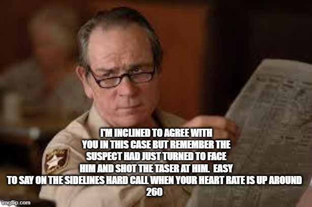 no country for old men tommy lee jones | I'M INCLINED TO AGREE WITH YOU IN THIS CASE BUT REMEMBER THE SUSPECT HAD JUST TURNED TO FACE HIM AND SHOT THE TASER AT HIM.  EASY TO SAY ON  | image tagged in no country for old men tommy lee jones | made w/ Imgflip meme maker