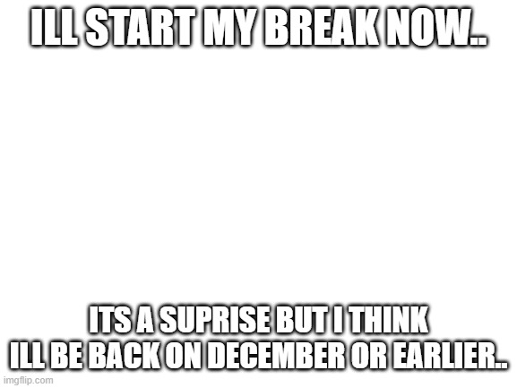 Blank White Template | ILL START MY BREAK NOW.. ITS A SUPRISE BUT I THINK ILL BE BACK ON DECEMBER OR EARLIER.. | image tagged in blank white template | made w/ Imgflip meme maker