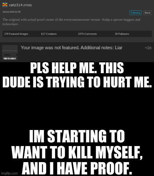 PLS HELP ME. THIS DUDE IS TRYING TO HURT ME. IM STARTING TO WANT TO KILL MYSELF, AND I HAVE PROOF. | image tagged in blank black | made w/ Imgflip meme maker