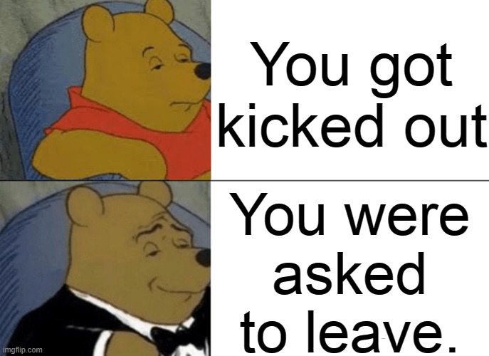 Tuxedo Winnie The Pooh | You got kicked out; You were
 asked 
to leave. | image tagged in memes,tuxedo winnie the pooh | made w/ Imgflip meme maker