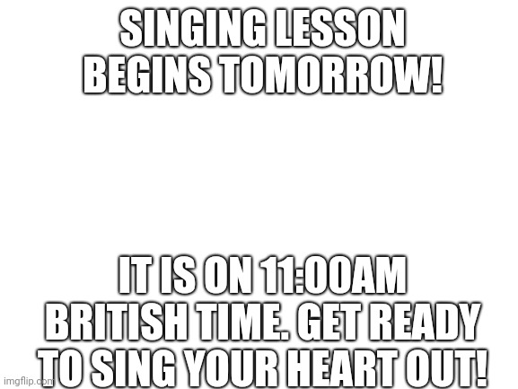Be ready! | SINGING LESSON BEGINS TOMORROW! IT IS ON 11:00AM BRITISH TIME. GET READY TO SING YOUR HEART OUT! | image tagged in blank white template | made w/ Imgflip meme maker