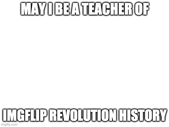 may i be a teacher plz | MAY I BE A TEACHER OF; IMGFLIP REVOLUTION HISTORY | image tagged in blank white template | made w/ Imgflip meme maker